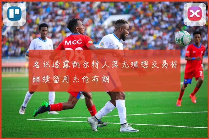 名记透露凯尔特人若无理想交易将继续留用杰伦布朗
