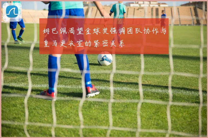 姆巴佩渴望金球奖强调团队协作与皇马更衣室的紧密关系