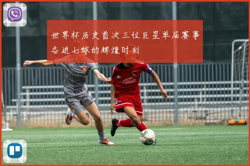 世界杯历史首次三位巨星单届赛事各进七球的辉煌时刻