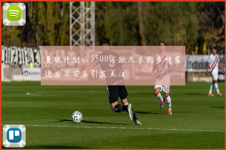 曼联计划以3500万欧元求购多特蒙德后卫安东引发关注