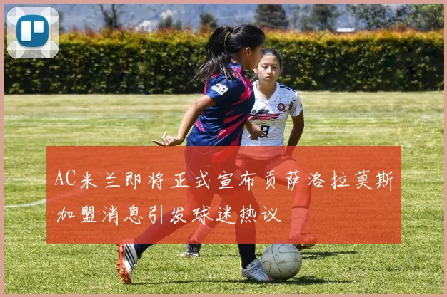 AC米兰即将正式宣布贡萨洛拉莫斯加盟消息引发球迷热议