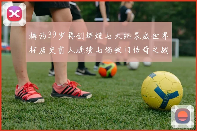 梅西39岁再创辉煌七大纪录成世界杯历史首人连续七场破门传奇之战
