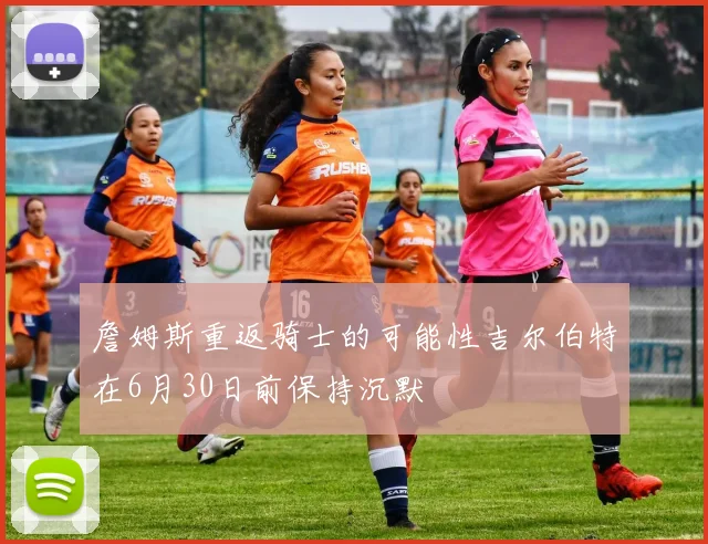 詹姆斯重返骑士的可能性吉尔伯特在6月30日前保持沉默