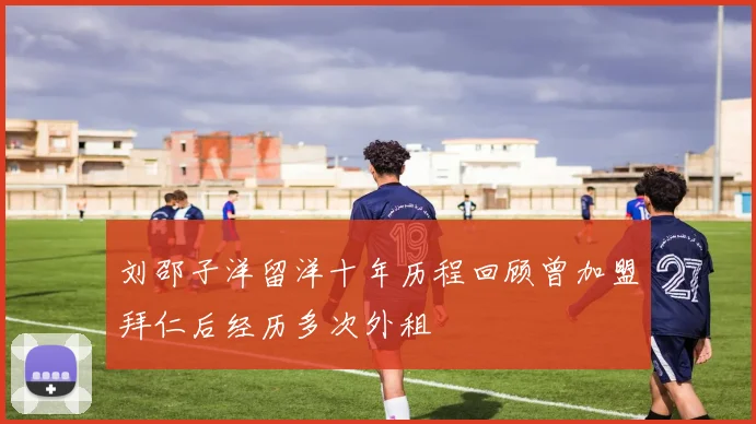 刘邵子洋留洋十年历程回顾曾加盟拜仁后经历多次外租