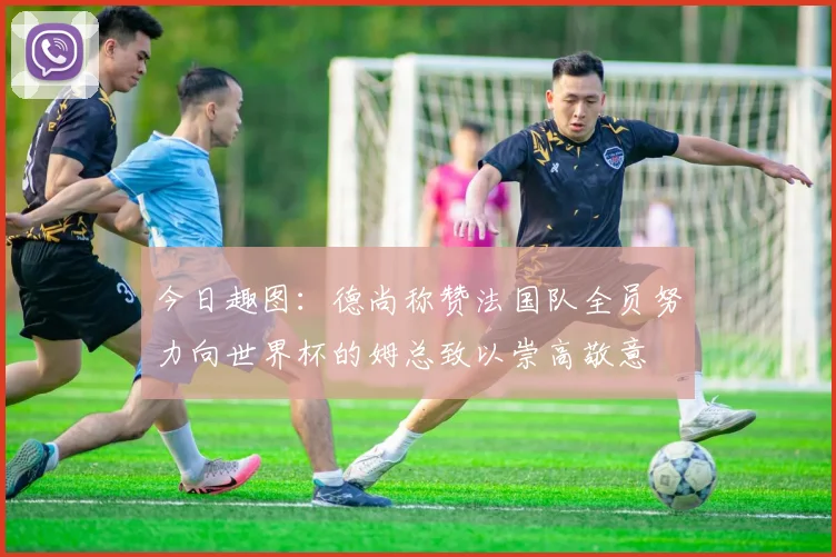 今日趣图：德尚称赞法国队全员努力向世界杯的姆总致以崇高敬意