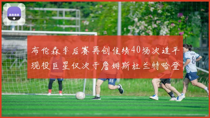 布伦森季后赛再创佳绩40场次追平现役巨星仅次于詹姆斯杜兰特哈登