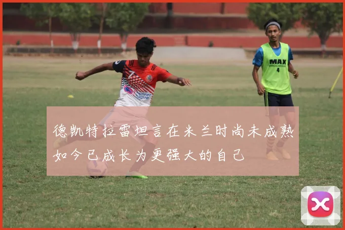 德凯特拉雷坦言在米兰时尚未成熟如今已成长为更强大的自己