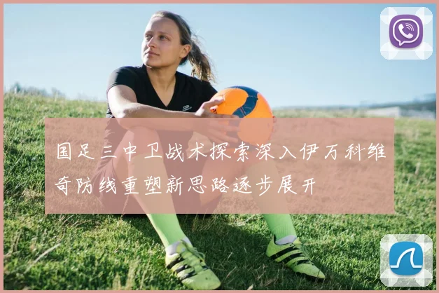 国足三中卫战术探索深入伊万科维奇防线重塑新思路逐步展开