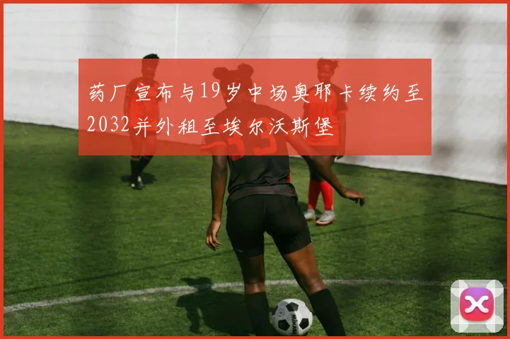 药厂宣布与19岁中场奥耶卡续约至2032并外租至埃尔沃斯堡