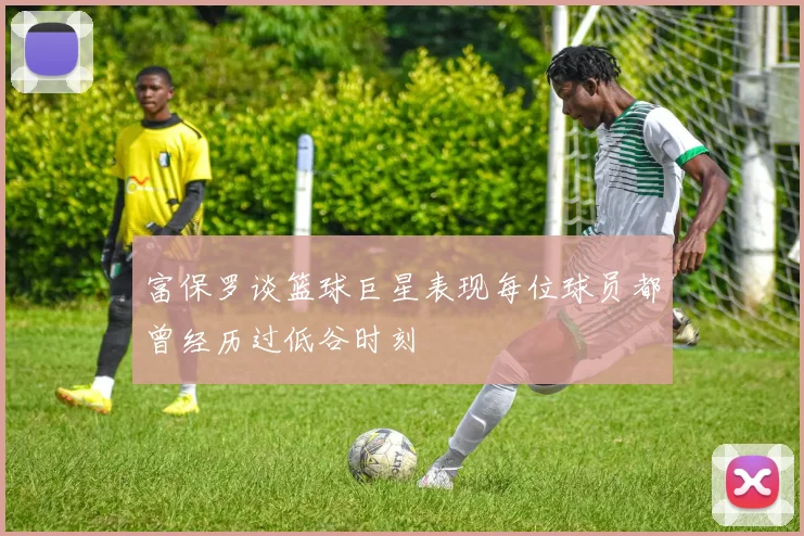 富保罗谈篮球巨星表现每位球员都曾经历过低谷时刻
