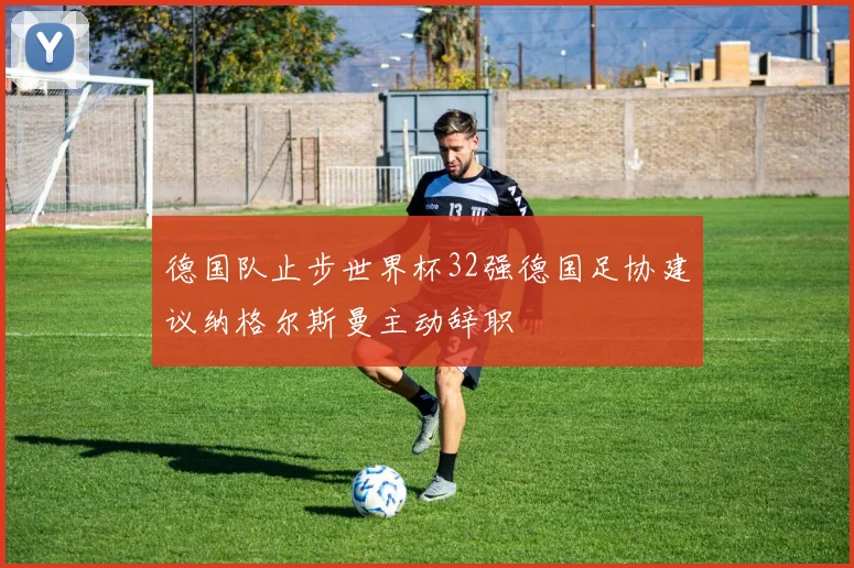 德国队止步世界杯32强德国足协建议纳格尔斯曼主动辞职