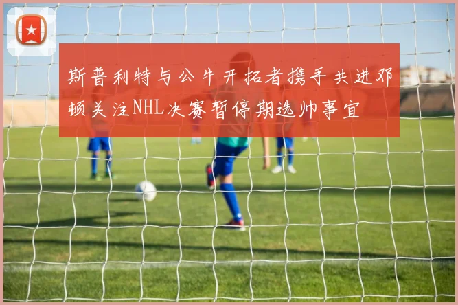 斯普利特与公牛开拓者携手共进邓顿关注NHL决赛暂停期选帅事宜