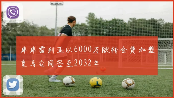 库库雷利亚以6000万欧转会费加盟皇马合同签至2032年