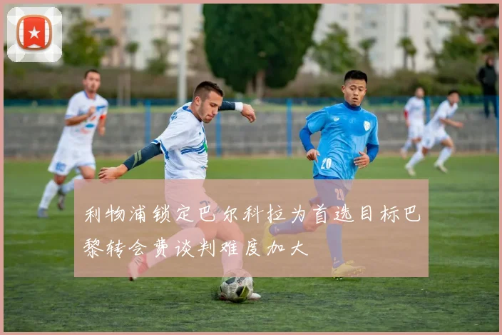 利物浦锁定巴尔科拉为首选目标巴黎转会费谈判难度加大