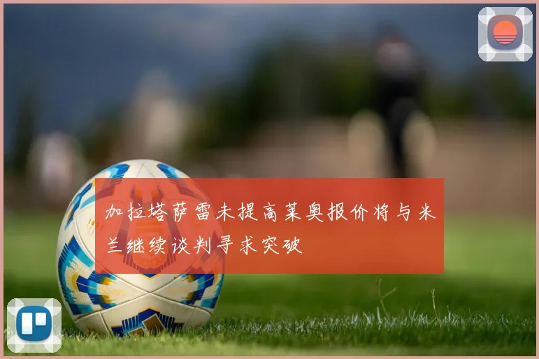 加拉塔萨雷未提高莱奥报价将与米兰继续谈判寻求突破